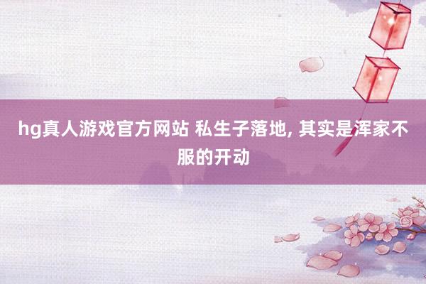 hg真人游戏官方网站 私生子落地， 其实是浑家不服的开动