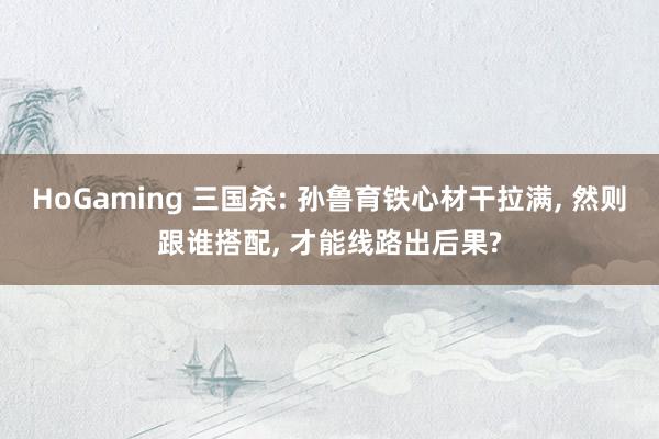 HoGaming 三国杀: 孙鲁育铁心材干拉满, 然则跟谁搭配, 才能线路出后果?