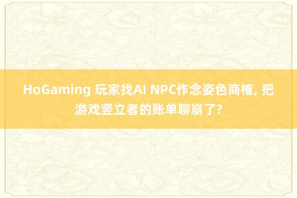HoGaming 玩家找AI NPC作念姿色商榷, 把游戏竖立者的账单聊崩了?