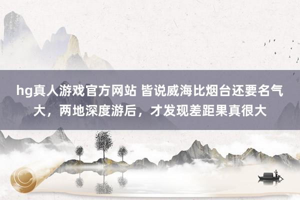 hg真人游戏官方网站 皆说威海比烟台还要名气大，两地深度游后，才发现差距果真很大