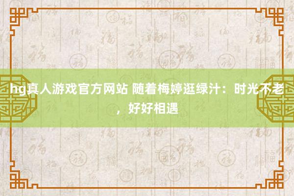 hg真人游戏官方网站 随着梅婷逛绿汁：时光不老，好好相遇