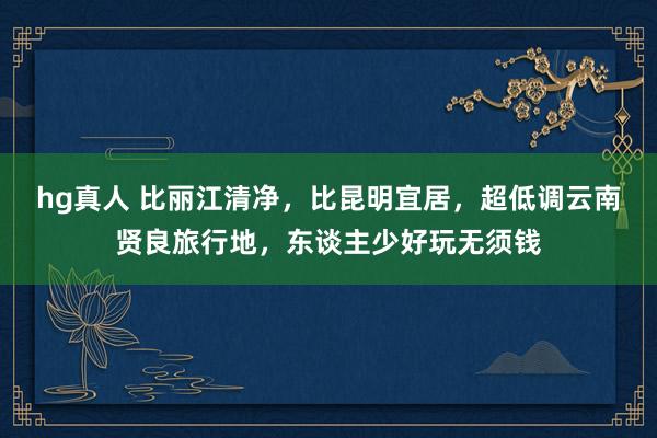 hg真人 比丽江清净，比昆明宜居，超低调云南贤良旅行地，东谈主少好玩无须钱