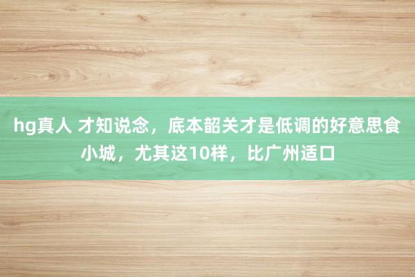 hg真人 才知说念，底本韶关才是低调的好意思食小城，尤其这10样，比广州适口
