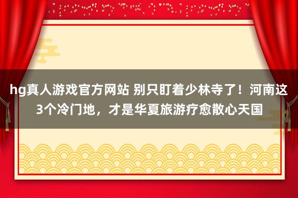 hg真人游戏官方网站 别只盯着少林寺了！河南这3个冷门地，才是华夏旅游疗愈散心天国