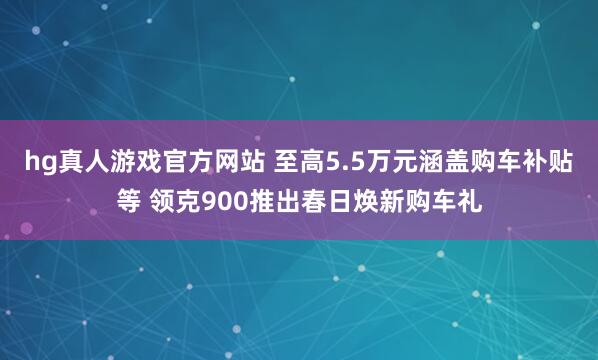 hg真人游戏官方网站 至高5.5万元涵盖购车补贴等 领克900推出春日焕新购车礼