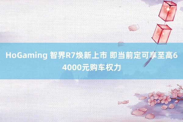 HoGaming 智界R7焕新上市 即当前定可享至高64000元购车权力