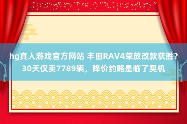 hg真人游戏官方网站 丰田RAV4荣放改款获胜？30天仅卖7789辆，降价约略是临了契机