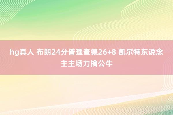 hg真人 布朗24分普理查德26+8 凯尔特东说念主主场力擒公牛