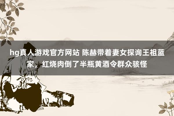 hg真人游戏官方网站 陈赫带着妻女探询王祖蓝家，红烧肉倒了半瓶黄酒令群众骇怪