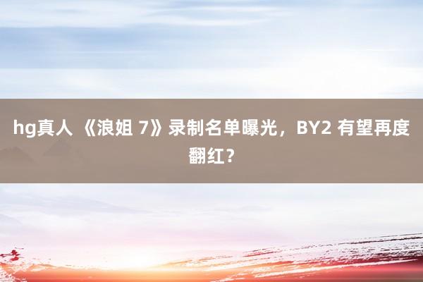 hg真人 《浪姐 7》录制名单曝光，BY2 有望再度翻红？