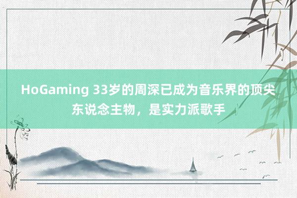 HoGaming 33岁的周深已成为音乐界的顶尖东说念主物，是实力派歌手
