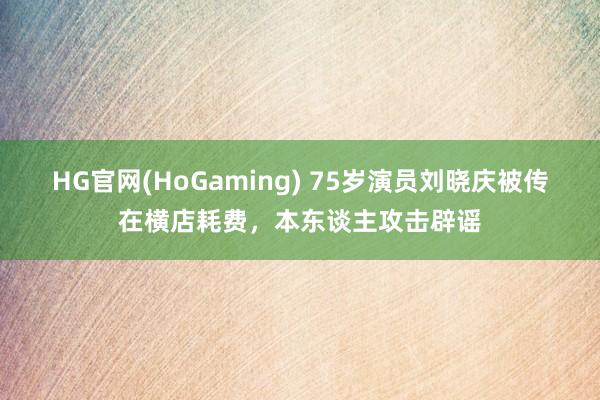 HG官网(HoGaming) 75岁演员刘晓庆被传在横店耗费，本东谈主攻击辟谣