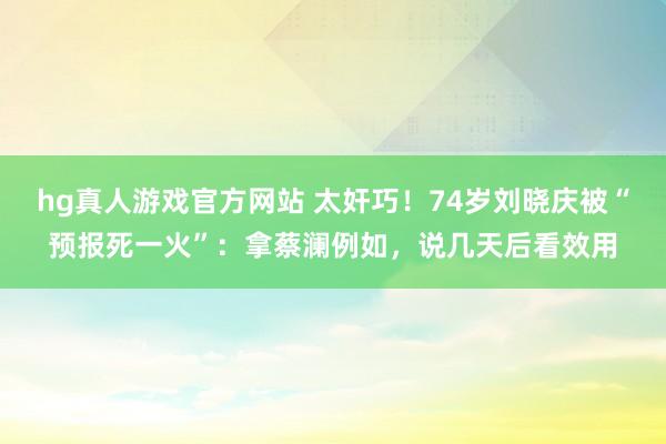 hg真人游戏官方网站 太奸巧！74岁刘晓庆被“预报死一火”：拿蔡澜例如，说几天后看效用