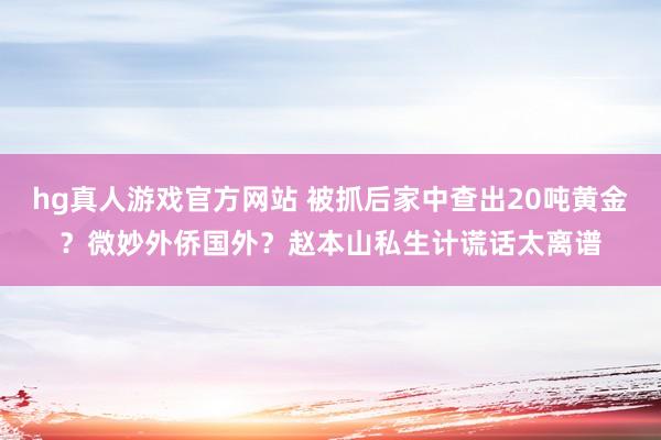 hg真人游戏官方网站 被抓后家中查出20吨黄金？微妙外侨国外？赵本山私生计谎话太离谱