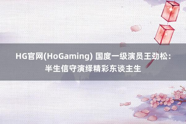 HG官网(HoGaming) 国度一级演员王劲松：半生信守演绎精彩东谈主生
