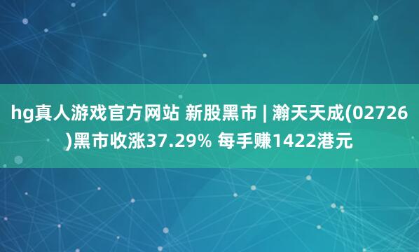 hg真人游戏官方网站 新股黑市 | 瀚天天成(02726)黑市收涨37.29% 每手赚1422港元