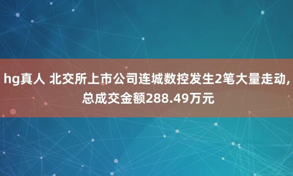 hg真人 北交所上市公司连城数控发生2笔大量走动, 总成交金额288.49万元