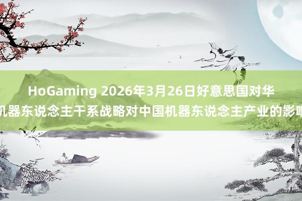 HoGaming 2026年3月26日好意思国对华机器东说念主干系战略对中国机器东说念主产业的影响