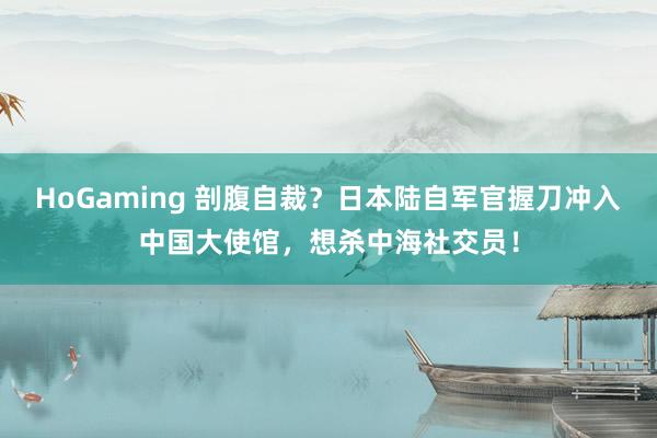 HoGaming 剖腹自裁？日本陆自军官握刀冲入中国大使馆，想杀中海社交员！