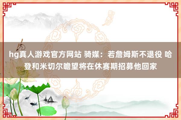 hg真人游戏官方网站 骑媒：若詹姆斯不退役 哈登和米切尔瞻望将在休赛期招募他回家