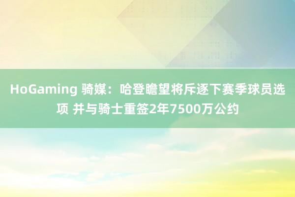 HoGaming 骑媒：哈登瞻望将斥逐下赛季球员选项 并与骑士重签2年7500万公约
