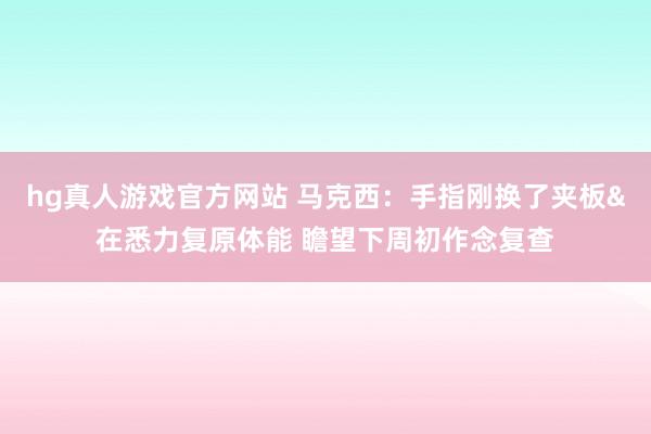 hg真人游戏官方网站 马克西：手指刚换了夹板&在悉力复原体能 瞻望下周初作念复查