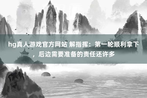 hg真人游戏官方网站 解指挥：第一轮顺利拿下，后边需要准备的责任还许多