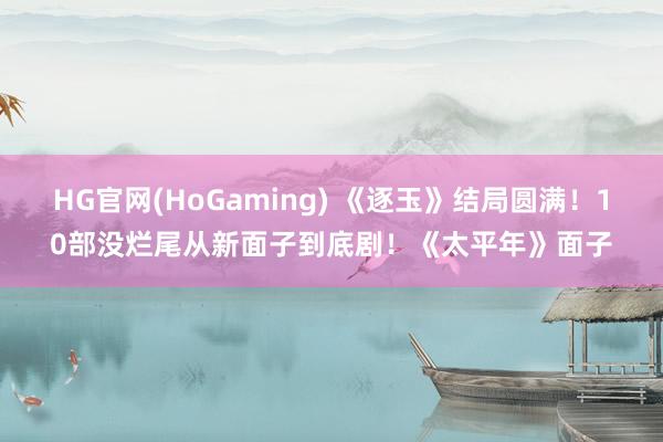 HG官网(HoGaming) 《逐玉》结局圆满！10部没烂尾从新面子到底剧！《太平年》面子