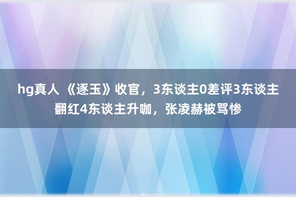 hg真人 《逐玉》收官，3东谈主0差评3东谈主翻红4东谈主升咖，张凌赫被骂惨