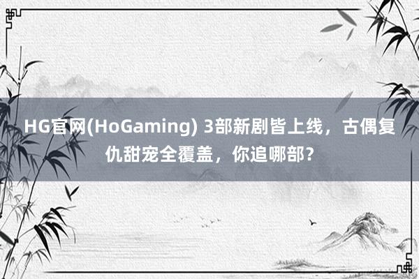 HG官网(HoGaming) 3部新剧皆上线，古偶复仇甜宠全覆盖，你追哪部？