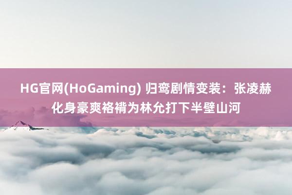 HG官网(HoGaming) 归鸾剧情变装：张凌赫化身豪爽袼褙为林允打下半壁山河