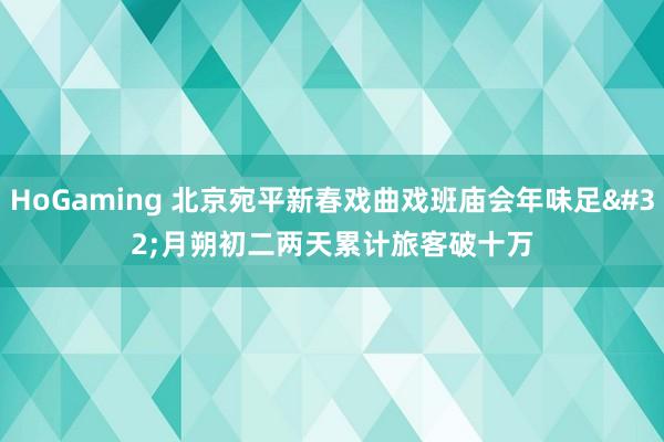 HoGaming 北京宛平新春戏曲戏班庙会年味足 月朔初二两天累计旅客破十万