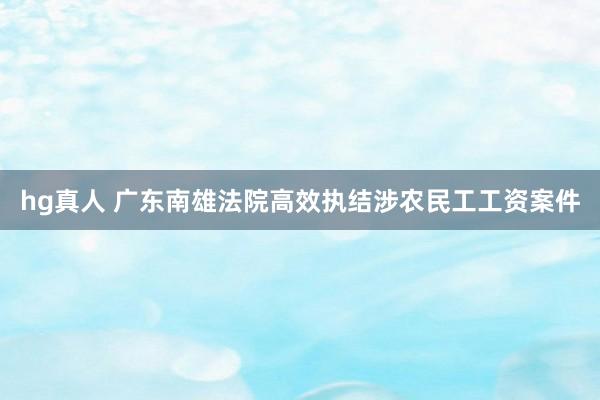 hg真人 广东南雄法院高效执结涉农民工工资案件