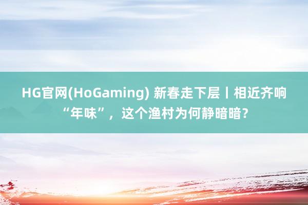 HG官网(HoGaming) 新春走下层丨相近齐响“年味”，这个渔村为何静暗暗？