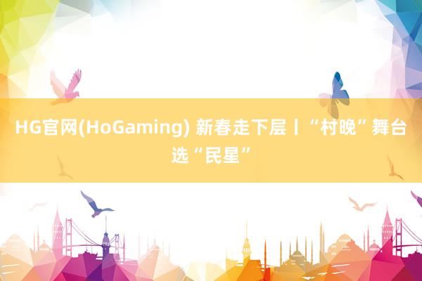 HG官网(HoGaming) 新春走下层丨“村晚”舞台选“民星”
