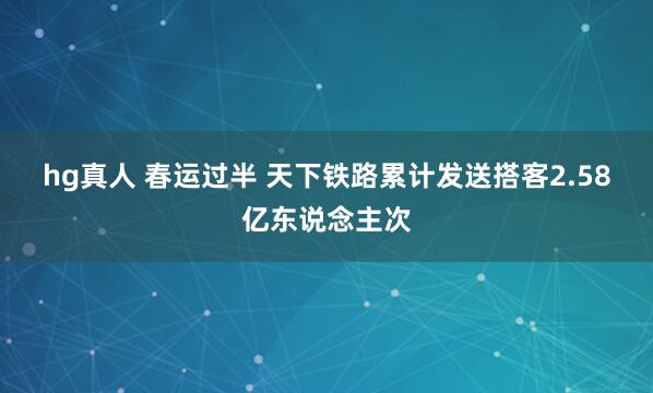 hg真人 春运过半 天下铁路累计发送搭客2.58亿东说念主次
