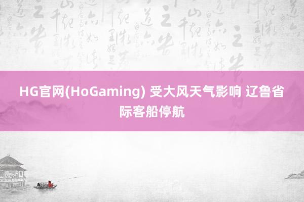 HG官网(HoGaming) 受大风天气影响 辽鲁省际客船停航