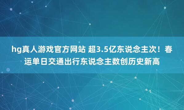 hg真人游戏官方网站 超3.5亿东说念主次！春运单日交通出行东说念主数创历史新高
