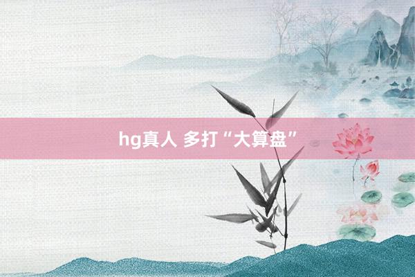 hg真人 多打“大算盘”