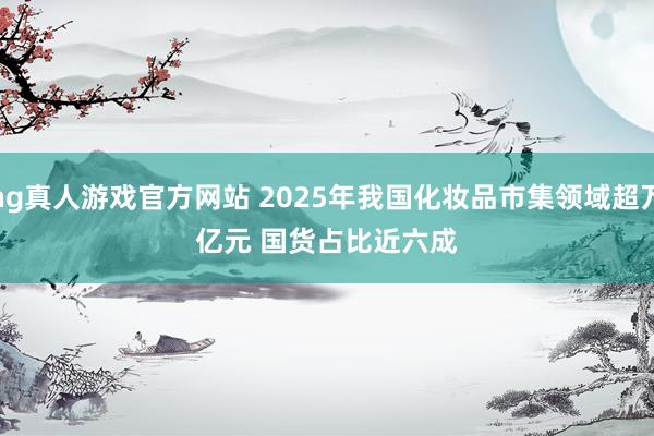 hg真人游戏官方网站 2025年我国化妆品市集领域超万亿元 国货占比近六成