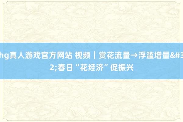 hg真人游戏官方网站 视频｜赏花流量→浮滥增量 春日“花经济”促振兴