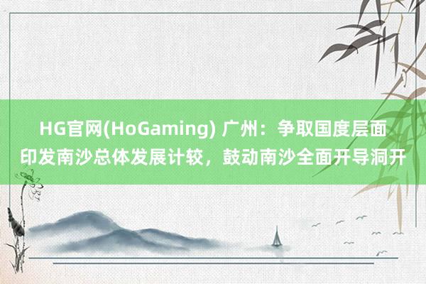 HG官网(HoGaming) 广州：争取国度层面印发南沙总体发展计较，鼓动南沙全面开导洞开