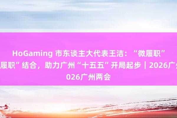 HoGaming 市东谈主大代表王洁：“微履职”与“大履职”结合，助力广州“十五五”开局起步｜2026广州两会