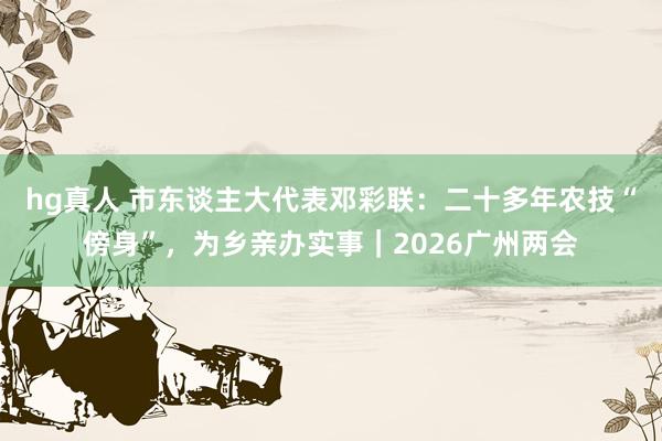 hg真人 市东谈主大代表邓彩联：二十多年农技“傍身”，为乡亲办实事｜2026广州两会