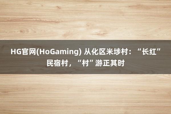HG官网(HoGaming) 从化区米埗村：“长红”民宿村，“村”游正其时