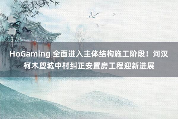 HoGaming 全面进入主体结构施工阶段！河汉柯木塱城中村纠正安置房工程迎新进展