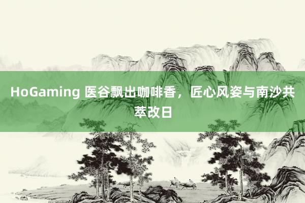 HoGaming 医谷飘出咖啡香，匠心风姿与南沙共萃改日