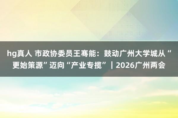 hg真人 市政协委员王骞能：鼓动广州大学城从“更始策源”迈向“产业专揽”｜2026广州两会