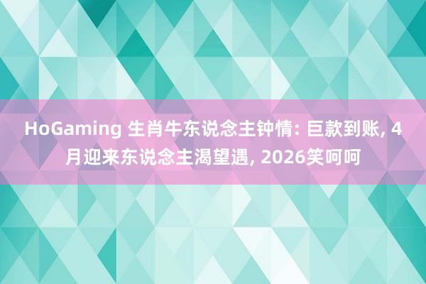HoGaming 生肖牛东说念主钟情: 巨款到账, 4月迎来东说念主渴望遇, 2026笑呵呵