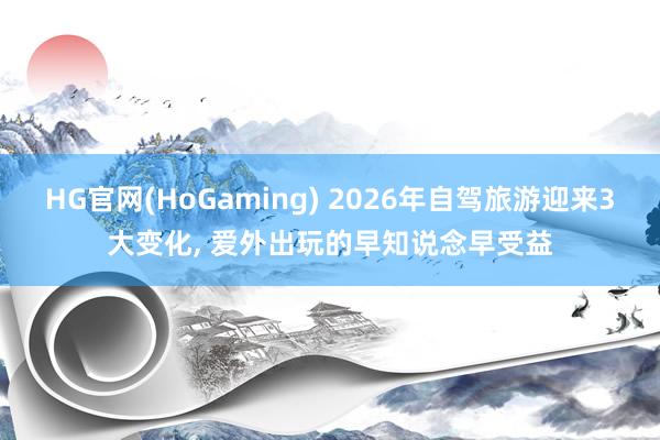 HG官网(HoGaming) 2026年自驾旅游迎来3大变化, 爱外出玩的早知说念早受益
